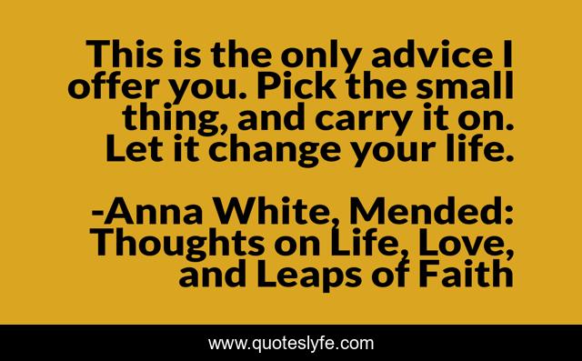 This is the only advice I offer you. Pick the small thing, and carry it on. Let it change your life.