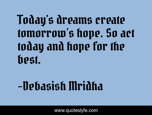 Today's dreams create tomorrow’s hope. So act today and hope for the best.