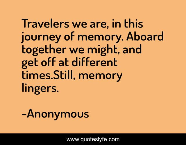 Travelers we are, in this journey of memory. Aboard together we might, and get off at different times.Still, memory lingers.
