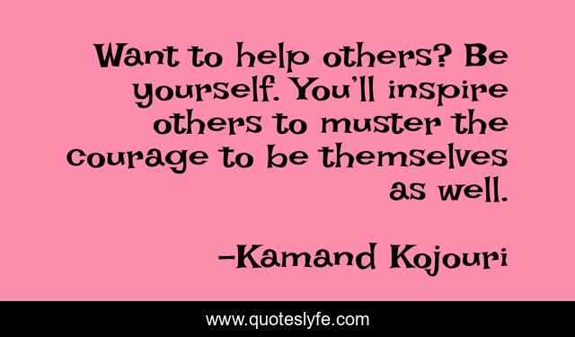 Want to help others? Be yourself. You’ll inspire others to muster the courage to be themselves as well.