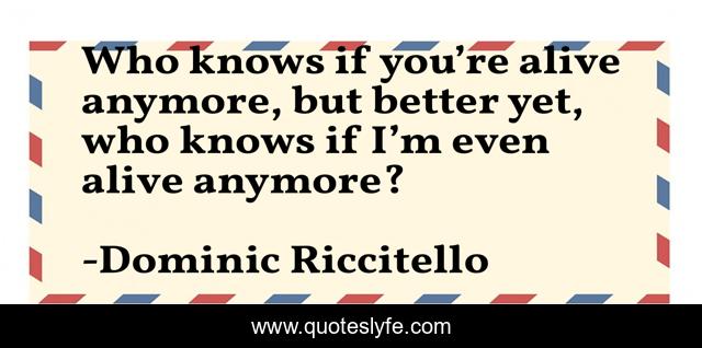 Who knows if you’re alive anymore, but better yet, who knows if I’m even alive anymore?