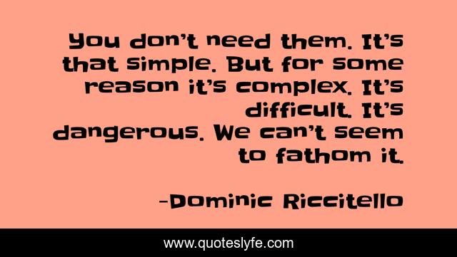 You don’t need them. It’s that simple. But for some reason it’s complex. It’s difficult. It’s dangerous. We can’t seem to fathom it.