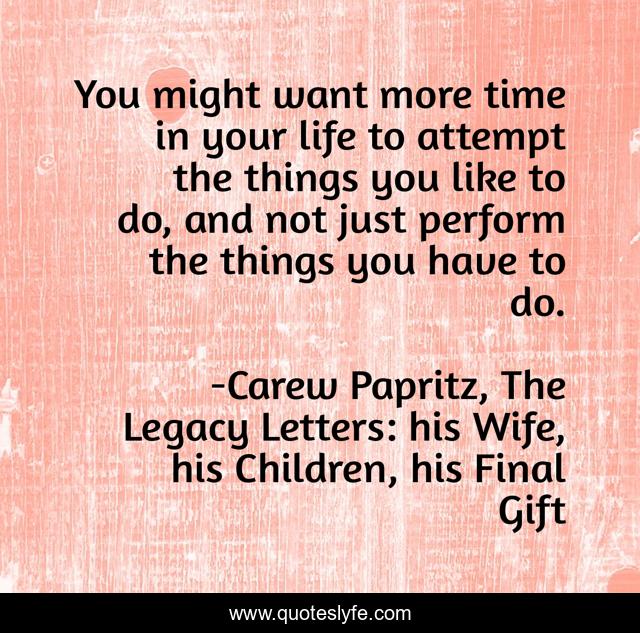 You might want more time in your life to attempt the things you like to do, and not just perform the things you have to do.