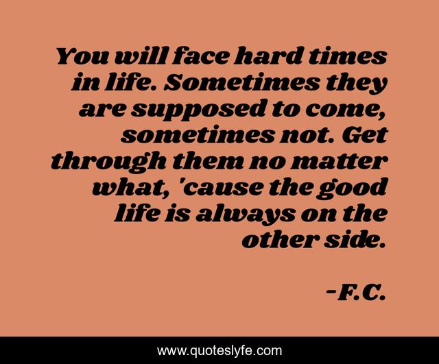 You will face hard times in life. Sometimes they are supposed to come, sometimes not. Get through them no matter what, 'cause the good life is always on the other side.