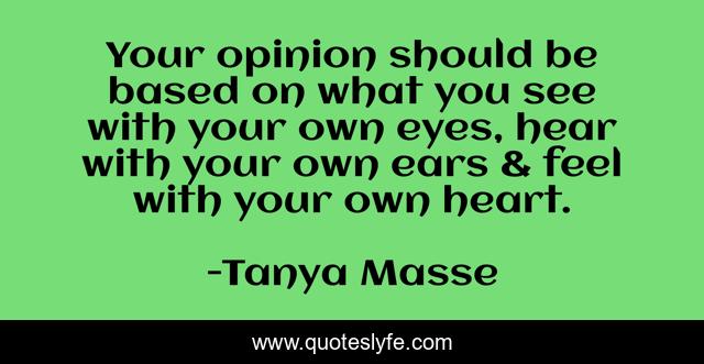 Your opinion should be based on what you see with your own eyes, hear with your own ears & feel with your own heart.