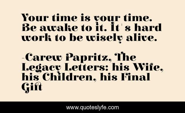 Your time is your time. Be awake to it. It's hard work to be wisely alive.