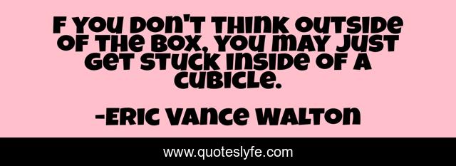 f you don't think outside of the box, you may just get stuck inside of a cubicle.