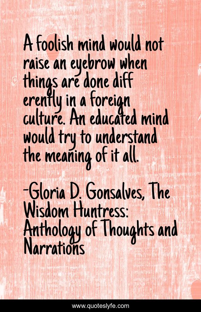 A foolish mind would not raise an eyebrow when things are done diff erently in a foreign culture. An educated mind would try to understand the meaning of it all.