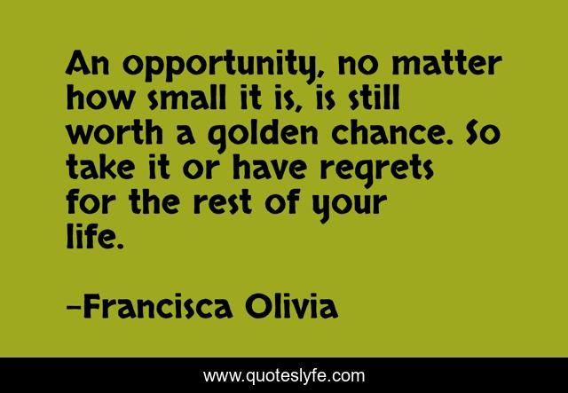 An opportunity, no matter how small it is, is still worth a golden chance. So take it or have regrets for the rest of your life.