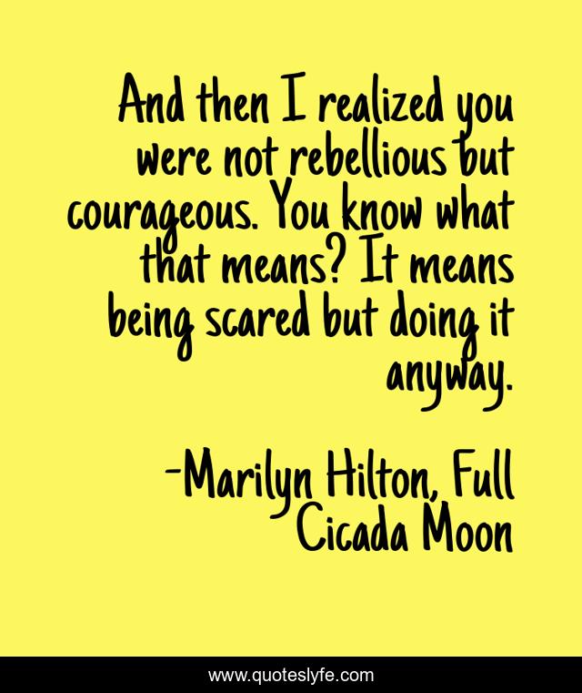 And then I realized you were not rebellious but courageous. You know what that means? It means being scared but doing it anyway.