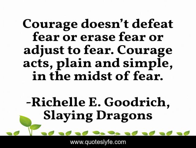 Courage doesn’t defeat fear or erase fear or adjust to fear. Courage acts, plain and simple, in the midst of fear.