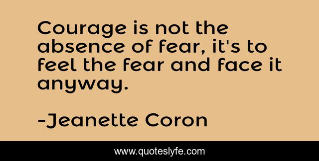 Courage is not the absence of fear, it's to feel the fear and face it anyway.