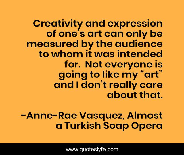 Creativity and expression of one’s art can only be measured by the audience to whom it was intended for.  Not everyone is going to like my “art” and I don’t really care about that.