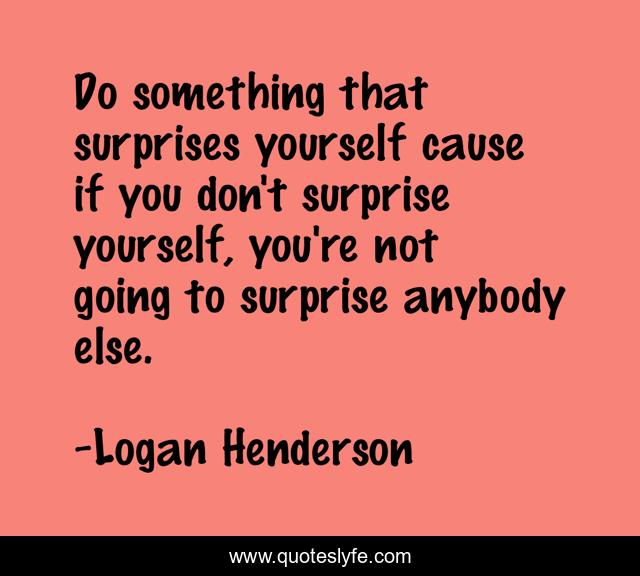 Do something that surprises yourself cause if you don't surprise yourself, you're not going to surprise anybody else.