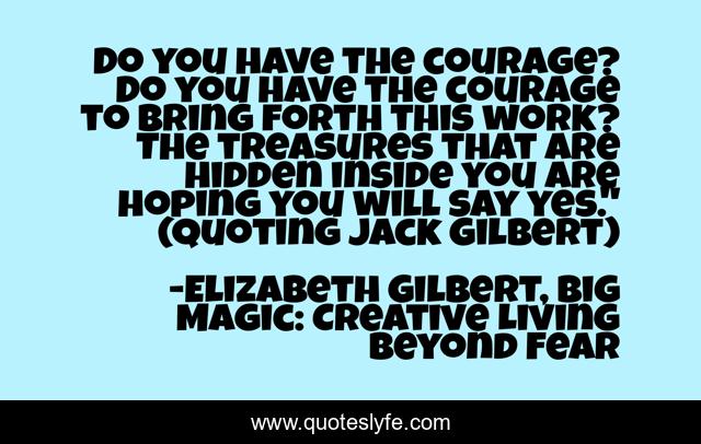 Do you have the courage? Do you have the courage to bring forth this work? The treasures that are hidden inside you are hoping you will say yes.