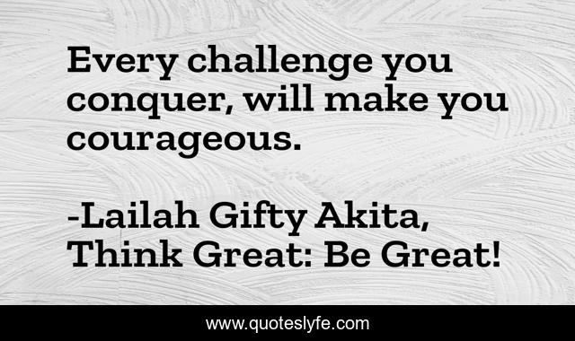Every challenge you conquer, will make you courageous.
