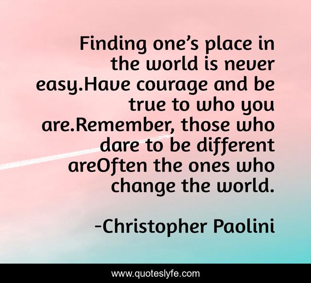 Finding one’s place in the world is never easy.Have courage and be true to who you are.Remember, those who dare to be different areOften the ones who change the world.