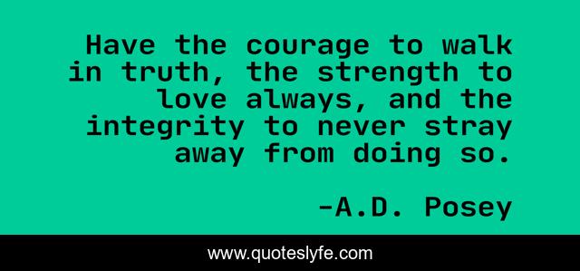 Have the courage to walk in truth, the strength to love always, and the integrity to never stray away from doing so.