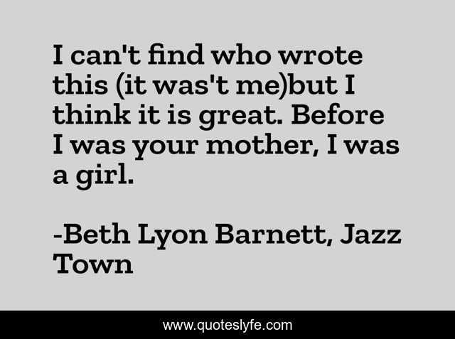 I can't find who wrote this (it was't me)but I think it is great. Before I was your mother, I was a girl.