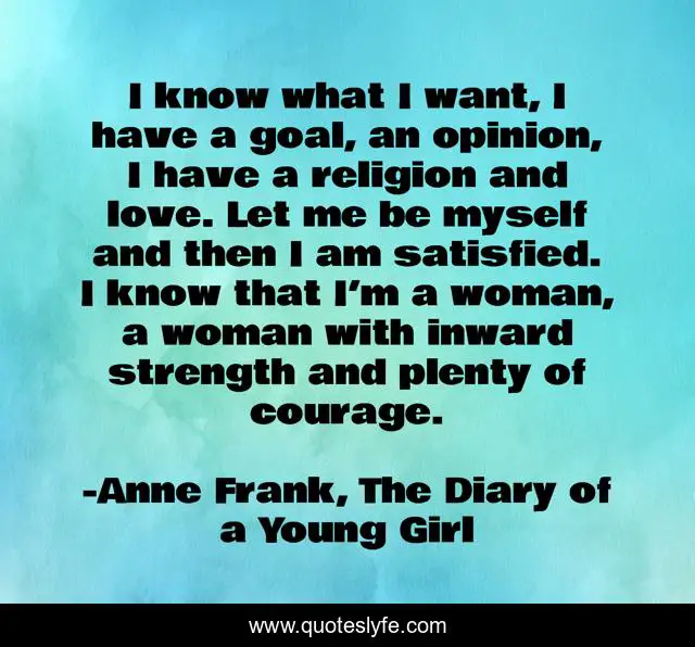 I know what I want, I have a goal, an opinion, I have a religion and love. Let me be myself and then I am satisfied. I know that I’m a woman, a woman with inward strength and plenty of courage.
