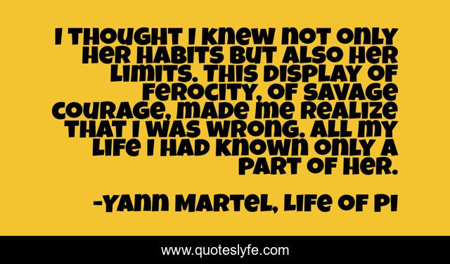 I thought I knew not only her habits but also her limits. This display of ferocity, of savage courage, made me realize that I was wrong. All my life I had known only a part of her.