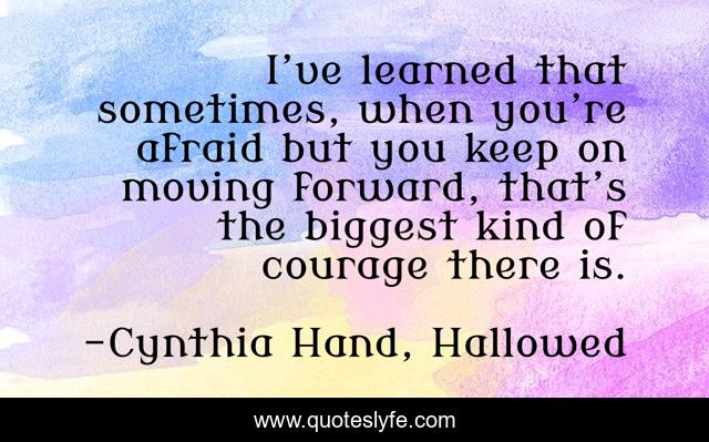 I’ve learned that sometimes, when you’re afraid but you keep on moving forward, that’s the biggest kind of courage there is.