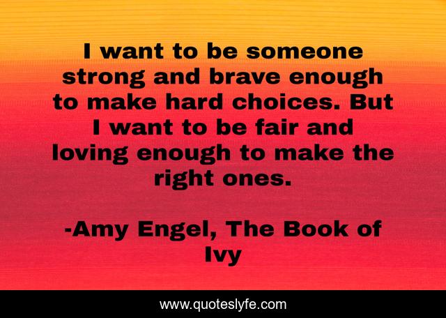 I want to be someone strong and brave enough to make hard choices. But I want to be fair and loving enough to make the right ones.