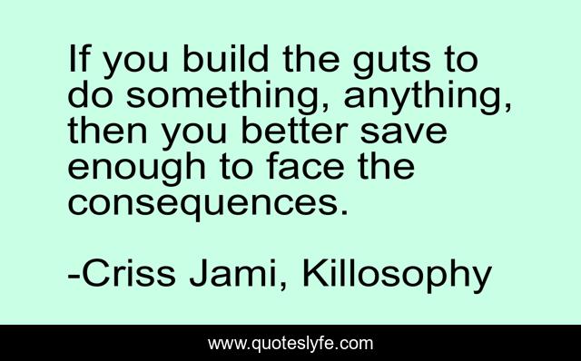 If you build the guts to do something, anything, then you better save enough to face the consequences.