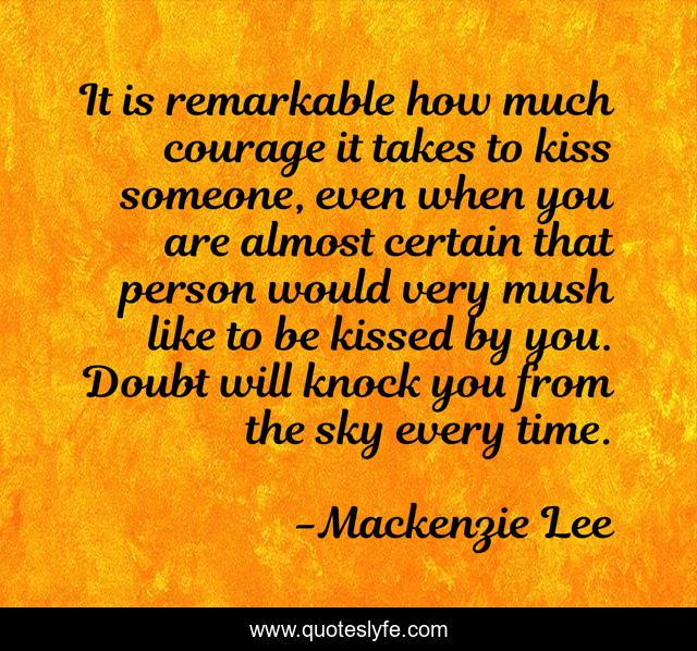 It is remarkable how much courage it takes to kiss someone, even when you are almost certain that person would very mush like to be kissed by you. Doubt will knock you from the sky every time.