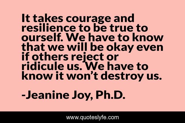 It takes courage and resilience to be true to ourself. We have to know that we will be okay even if others reject or ridicule us. We have to know it won’t destroy us.