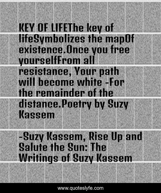 KEY OF LIFEThe key of lifeSymbolizes the mapOf existence.Once you free yourselfFrom all resistance, Your path will become white -For the remainder of the distance.Poetry by Suzy Kassem