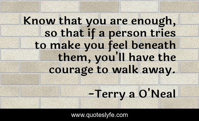 Know that you are enough, so that if a person tries to make you feel beneath them, you'll have the courage to walk away.