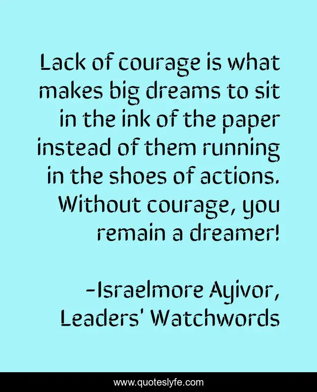 Lack of courage is what makes big dreams to sit in the ink of the paper instead of them running in the shoes of actions. Without courage, you remain a dreamer!