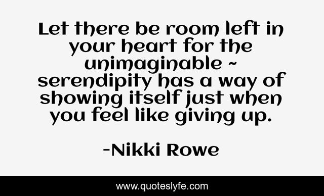 Let there be room left in your heart for the unimaginable ~ serendipity has a way of showing itself just when you feel like giving up.