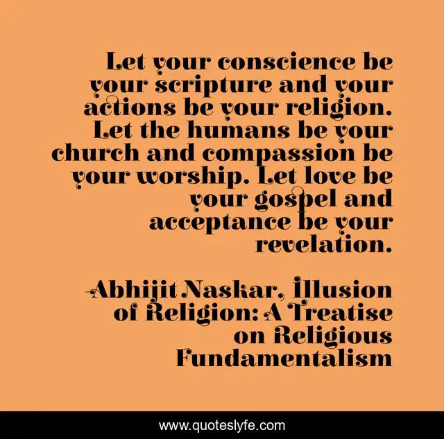 Let your conscience be your scripture and your actions be your religion. Let the humans be your church and compassion be your worship. Let love be your gospel and acceptance be your revelation.