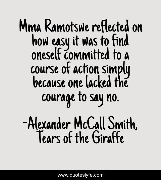 Mma Ramotswe reflected on how easy it was to find oneself committed to a course of action simply because one lacked the courage to say no.