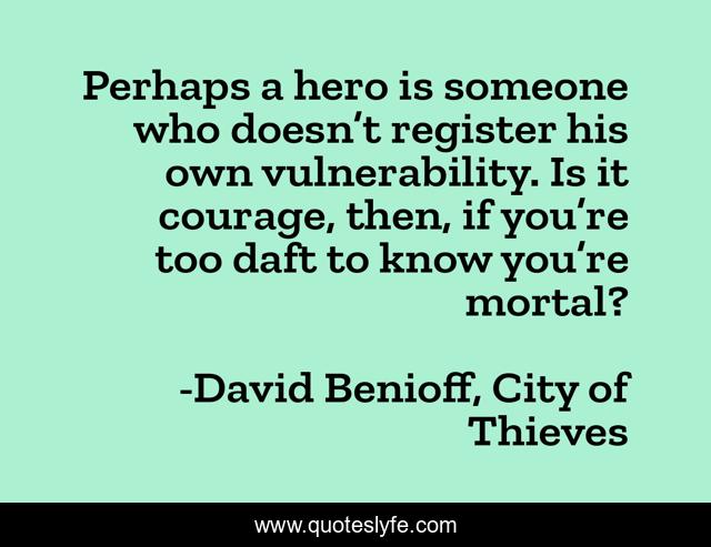 Perhaps a hero is someone who doesn’t register his own vulnerability. Is it courage, then, if you’re too daft to know you’re mortal?
