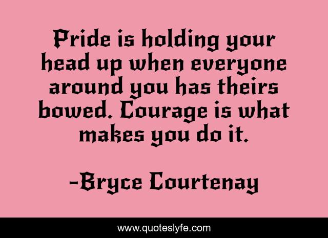 Pride is holding your head up when everyone around you has theirs bowed. Courage is what makes you do it.