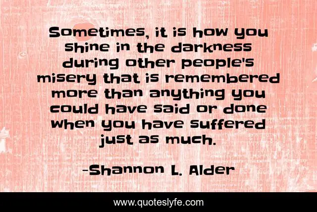 Sometimes, it is how you shine in the darkness during other people's misery that is remembered more than anything you could have said or done when you have suffered just as much.