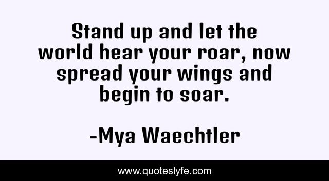 Stand up and let the world hear your roar, now spread your wings and begin to soar.