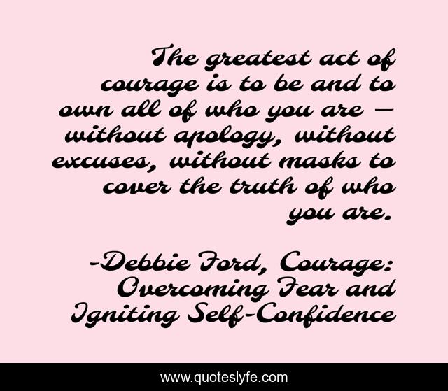 The greatest act of courage is to be and to own all of who you are — without apology, without excuses, without masks to cover the truth of who you are.