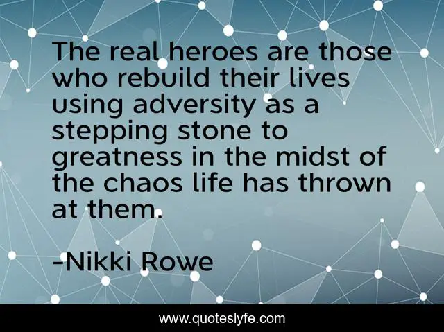 The real heroes are those who rebuild their lives using adversity as a stepping stone to greatness in the midst of the chaos life has thrown at them.