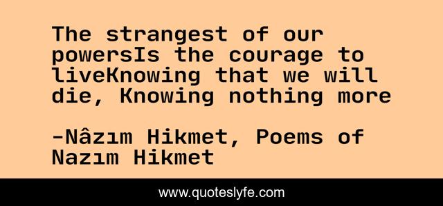The strangest of our powersIs the courage to liveKnowing that we will die, Knowing nothing more