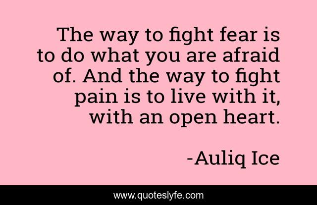 The way to fight fear is to do what you are afraid of. And the way to fight pain is to live with it, with an open heart.