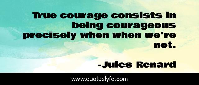 True courage consists in being courageous precisely when when we're not.