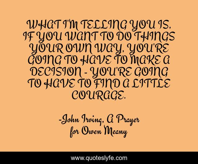 WHAT I'M TELLING YOU IS, IF YOU WANT TO DO THINGS YOUR OWN WAY, YOU'RE GOING TO HAVE TO MAKE A DECISION - YOU'RE GOING TO HAVE TO FIND A LITTLE COURAGE.