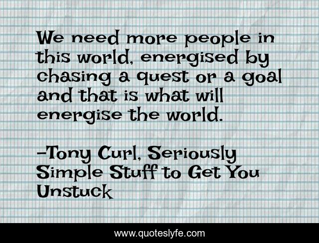 We need more people in this world, energised by chasing a quest or a goal and that is what will energise the world.