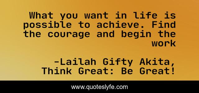 What you want in life is possible to achieve. Find the courage and begin the work