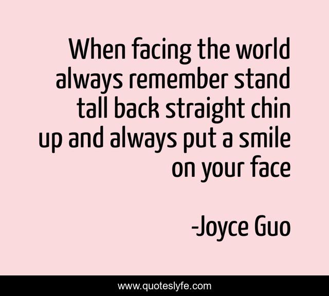 When facing the world always remember stand tall back straight chin up and always put a smile on your face