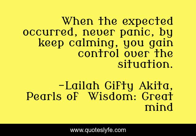 When the expected occurred, never panic, by keep calming, you gain control over the situation.